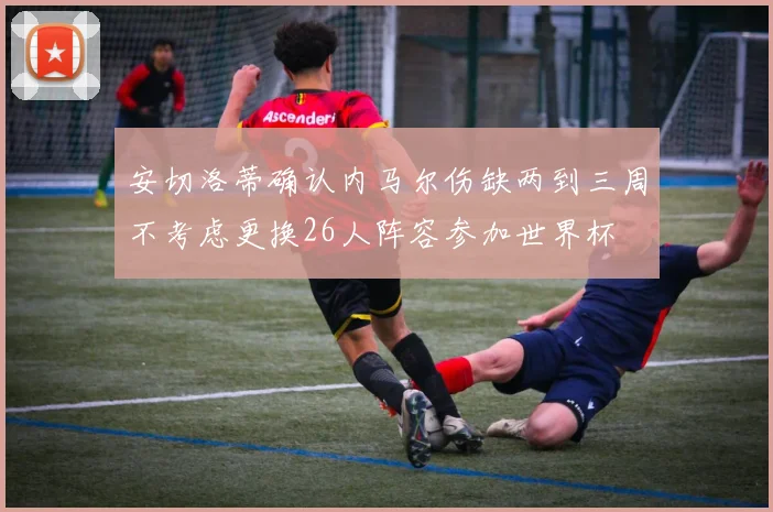 安切洛蒂确认内马尔伤缺两到三周不考虑更换26人阵容参加世界杯