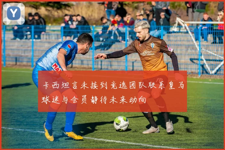 卡西坦言未接到竞选团队联系皇马球迷与会员静待未来动向