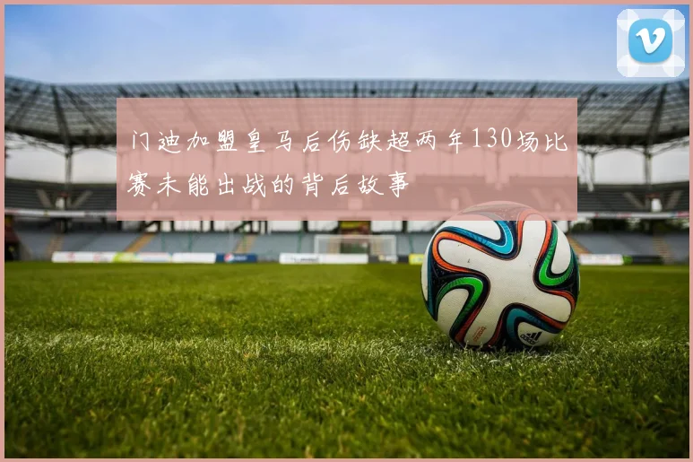 门迪加盟皇马后伤缺超两年130场比赛未能出战的背后故事