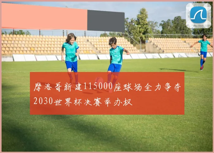 摩洛哥新建115000座球场全力争夺2030世界杯决赛举办权