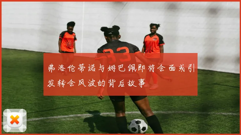 弗洛伦蒂诺与姆巴佩即将会面或引发转会风波的背后故事